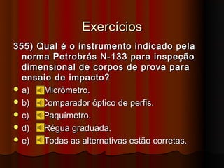 Exercícios
355) Qual é o instrumento indicado pela
  norma Petrobrás N-133 para inspeção
  dimensional de corpos de prova para
  ensaio de impacto?
 a)  Micrômetro.
 b)  Comparador óptico de perfis.
 c)  Paquímetro.
 d)  Régua graduada.
 e)  Todas as alternativas estão corretas.
 