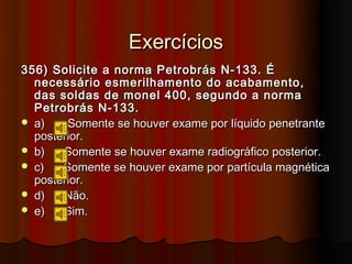 Exercícios
356) Solicite a norma Petrobrás N-133. É
  necessário esmerilhamento do acabamento,
  das soldas de monel 400, segundo a norma
  Petrobrás N-133.
 a)    Somente se houver exame por líquido penetrante
  posterior.
 b)   Somente se houver exame radiográfico posterior.
 c)   Somente se houver exame por partícula magnética
  posterior.
 d)   Não.
 e)   Sim.
 