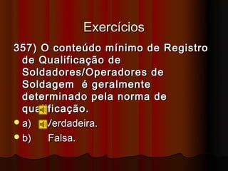 Exercícios
357) O conteúdo mínimo de Registro
  de Qualificação de
  Soldadores/Operadores de
  Soldagem é geralmente
  determinado pela norma de
  qualificação.
 a)  Verdadeira.
 b)   Falsa.
 