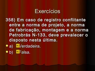 Exercícios
358) Em caso de registro conflitante
  entre a norma de projeto, a norma
  de fabricação, montagem e a norma
  Petrobrás N-133, deve prevalecer o
  disposto nesta última.
 a)  Verdadeira.
 b)  Falsa.
 