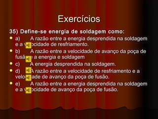 Exercícios
35) Define-se energia de soldagem como:
 a)     A razão entre a energia desprendida na soldagem
  e a velocidade de resfriamento.
 b)     A razão entre a velocidade de avanço da poça de
  fusão e a energia e soldagem
 c)    A energia desprendida na soldagem.
 d)     A razão entre a velocidade de resfriamento e a
  velocidade de avanço da poça de fusão.
 e)     A razão entre a energia desprendida na soldagem
  e a velocidade de avanço da poça de fusão.
 