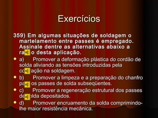 Exercícios
359) Em algumas situações de soldagem o
  martelamento entre passes é empregado.
  Assinale dentre as alternativas abaixo a
  razão desta aplicação.
 a)    Promover a deformação plástica do cordão de
  solda aliviando as tensões introduzidas pela
  contração na soldagem.
 b)    Promover a limpeza e a preparação do chanfro
  para os passes de solda subseqüentes.
 c)    Promover a regeneração estrutural dos passes
  de solda depositados.
 d)    Promover encruamento da solda comprimindo-
  lhe maior resistência mecânica.
 