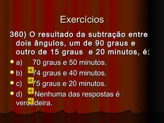 Exercícios
360) O resultado da subtração entre
  dois ângulos, um de 90 graus e
  outro de 15 graus e 20 minutos, é:
 a)   70 graus e 50 minutos.
 b)   74 graus e 40 minutos.
 c)  75 graus e 20 minutos.
 d)   Nenhuma das respostas é
  verdadeira.
 