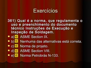 Exercícios
361) Qual é a norma, que regulamenta o
  uso e preenchimento do documento
  técnico Instruções de Execução e
  Inspeção de Soldagem.
 a)   ASME Section IX.
 b)   Nenhuma das alternativas está correta.
 c)   Norma de projeto.
 d)   ASME Section VIII.
 e)   Norma Petrobrás N-133.
 