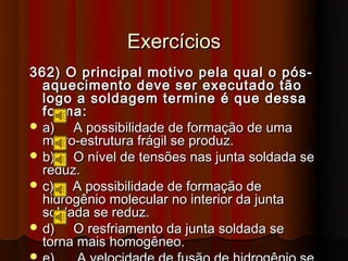 Exercícios
362) O principal motivo pela qual o pós-
  aquecimento deve ser executado tão
  logo a soldagem termine é que dessa
  forma:
 a)   A possibilidade de formação de uma
  micro-estrutura frágil se produz.
 b)   O nível de tensões nas junta soldada se
  reduz.
 c)   A possibilidade de formação de
  hidrogênio molecular no interior da junta
  soldada se reduz.
 d)   O resfriamento da junta soldada se
  torna mais homogêneo.

 