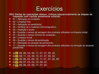 Exercícios
363) Dadas as operações abaixo, indique sequencialmente as etapas de
   inspeção com líquido penetrante colorido.
 01 – Aplicação do revelador.
 02 – Limpeza final.
 03 – Aplicação do penetrante.
 04 – Verificar se o material é ferromagnético.
 05 – Inspeção e laudo.
 06 – Guardar o tempo de secagem dos produtos utilizados na limpeza inicial.
 07 – Guardar o tempo mínimo de revelação.
 08 – Limpeza inicial.
 09 – Guardar o tempo de penetração.
 10 – Remoção do excesso de penetrante.
 11 – Guardar o tempo de secagem dos produtos utilizados na remoção do excesso
   penetrante

   a)   08, 06, 03, 09, 11, 01, 07, 05, 02.
   b)   08, 11, 03, 09, 10, 01, 07, 05, 02.
   c)   08, 06, 03, 09, 10, 11, 01, 07, 05, 02.
   d)   08, 07, 03, 02, 10, 09, 02.
   e)   08, 05, 03, 09, 11, 01, 02.
 
