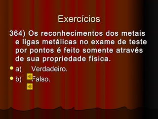 Exercícios
364) Os reconhecimentos dos metais
  e ligas metálicas no exame de teste
  por pontos é feito somente através
  de sua propriedade física.
 a)   Verdadeiro.
 b)   Falso.
 