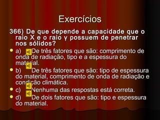 Exercícios
366) De que depende a capacidade que o
  raio X e o raio γ possuem de penetrar
  nos sólidos?
 a)   De três fatores que são: comprimento de
  onda de radiação, tipo e a espessura do
  material.
 b)   De três fatores que são: tipo de espessura
  do material, comprimento de onda de radiação e
  condição climática.
 c)   Nenhuma das respostas está correta.
 d)   De dois fatores que são: tipo e espessura
  do material.
 