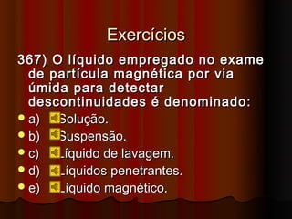 Exercícios
367) O líquido empregado no exame
  de partícula magnética por via
  úmida para detectar
  descontinuidades é denominado:
 a)  Solução.
 b)  Suspensão.
 c)  Líquido de lavagem.
 d)  Líquidos penetrantes.
 e)  Líquido magnético.
 