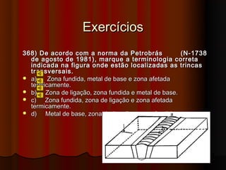 Exercícios
368) De acordo com a norma da Petrobrás               (N-1738
  de agosto de 1981), marque a terminologia correta
  indicada na figura onde estão localizadas as trincas
  transversais.
 a)    Zona fundida, metal de base e zona afetada
  termicamente.
 b)   Zona de ligação, zona fundida e metal de base.
 c)   Zona fundida, zona de ligação e zona afetada
  termicamente.
 d)   Metal de base, zona de ligação e zona fundida.
 