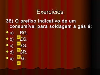 Exercícios
36) O prefixo indicativo de um
  consumível para soldagem a gás é:
 a)  RG.
 b)  EG.
 c)  BG.
 d)  SR.
 e)  G.
 