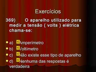 Exercícios
369)    O aparelho utilizado para
 medir a tensão ( volts ) elétrica
 chama-se:

 a)   Amperímetro
 b)   Voltímetro
 c)   Não existe esse tipo de aparelho
 d)   Nenhuma das respostas é
  verdadeira
 