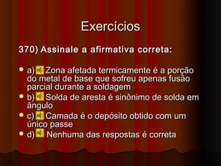 Exercícios
370) Assinale a afirmativa correta:

 a)   Zona afetada termicamente é a porção
  do metal de base que sofreu apenas fusão
  parcial durante a soldagem
 b)   Solda de aresta é sinônimo de solda em
  ângulo
 c)   Camada é o depósito obtido com um
  único passe
 d)   Nenhuma das respostas é correta
 