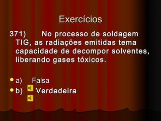 Exercícios
371)    No processo de soldagem
 TIG, as radiações emitidas tema
 capacidade de decompor solventes,
 liberando gases tóxicos.

 a)   Falsa
 b)    Verdadeira
 