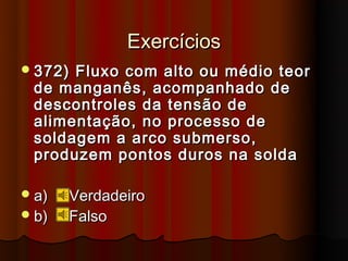 Exercícios
 372)Fluxo com alto ou médio teor
 de manganês, acompanhado de
 descontroles da tensão de
 alimentação, no processo de
 soldagem a arco submerso,
 produzem pontos duros na solda

 a)   Verdadeiro
 b)   Falso
 