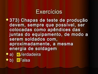 Exercícios
 373)  Chapas de teste de produção
  devem, sempre que possível, ser
  colocadas como apêndices das
  juntas do equipamento, de modo a
  serem soldados com,
  aproximadamente, a mesma
  energia de soldagem
 a)   Verdadeira
 b)   Falsa
 