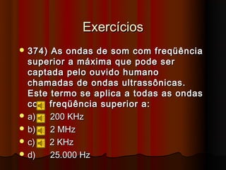 Exercícios
 374) As ondas de som com freqüência
  superior a máxima que pode ser
  captada pelo ouvido humano
  chamadas de ondas ultrassônicas.
  Este termo se aplica a todas as ondas
  com freqüência superior a:
 a)   200 KHz
 b)   2 MHz
 c)   2 KHz
 d)   25.000 Hz
 