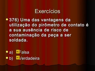 Exercícios
 376) Uma das vantagens da
 utilização do pirômetro de contato é
 a sua ausência de risco de
 contaminação da peça a ser
 soldada.

 a)   Falsa
 b)   Verdadeira
 