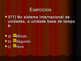 Exercícios
 377)No sistema internacional de
 unidades, a unidade base de tempo
 é:

 a)   Minuto
 b)   Segundo
 c)   Hora
 