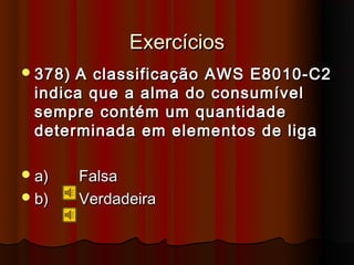 Exercícios
 378)A classificação AWS E8010-C2
 indica que a alma do consumível
 sempre contém um quantidade
 determinada em elementos de liga

 a)     Falsa
 b)     Verdadeira
 