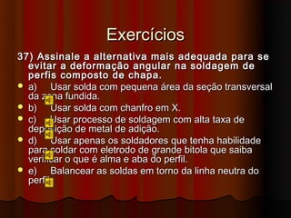 Exercícios
37) Assinale a alternativa mais adequada para se
  evitar a deformação angular na soldagem de
  perfis composto de chapa.
 a)    Usar solda com pequena área da seção transversal
  da zona fundida.
 b)    Usar solda com chanfro em X.
 c)    Usar processo de soldagem com alta taxa de
  deposição de metal de adição.
 d)    Usar apenas os soldadores que tenha habilidade
  para soldar com eletrodo de grande bitola que saiba
  verificar o que é alma e aba do perfil.
 e)    Balancear as soldas em torno da linha neutra do
  perfil.
 