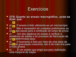 Exercícios
   379) Quanto ao ensaio macrográfico, pode-se
    dizer que:

   a)     O ensaio é feito utilizando-se um microscópio
   b)     Não é necessário ter cuidados preliminares ao
    corte das peças para a confecção do corpo de prova
   c)     Um dos objetivos do ensaio é verificar a
    existência de soldas e do processo de fabricação de
    uma determinada peça
   d)     O lixamento é feito por meio de uma série de
    lixas de granulação crescente, isto é da mais fina para
    a mais grossa
   e)      É um ensaio que exige sua para realização
    uma máquina de tração
 