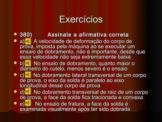 Exercícios
   380)        Assinale a afirmativa correta
   a)    A velocidade de deformação do corpo de
    prova, imposta pela máquina ao se executar um
    ensaio de dobramento, não é importante, desde que
    essa velocidade não seja extremamente baixa
   b)    No ensaio de dobramento, quanto maior o
    diâmetro do cutelo, menos severo é o ensaio
   c)    No dobramento lateral transversal de um corpo
    de prova, o eixo da solda é paralelo ao eixo
    longitudinal desse corpo de prova
   d)    No dobramento transversal de raiz de um corpo
    de prova, a face da solda fica tracionada e convexa
   e)     No ensaio de fratura, a face da solda é
    examinada visualmente após ter sido dobrada
 