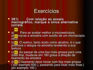 Exercícios
   381)    Com     relação   ao ensaio
    macrográfico,   marque    a única alternativa
    correta

   a)     Para se avaliar melhor a microestrutura,
    observa-se a amostra com auxílio de um microscópio
    ótico
   b)    O reativo, tanto ácido como alcalino, é o que
    promove o ataque na amostra revelando a sua
    textura
   c)    Ao passar de uma lixa mais grossa para uma
    mais fina, muda-se em 180 graus a direção de
    lixamento da amostra
   d) O lixamento deve iniciar com lixa mais grossa
    ( por exemplo 600 ), passando para lixas mais finas (
    por exemplo 100 )
 