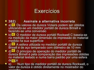 Exercícios
   382)        Assinale a alternativa incorreta
   a)     Os valores de dureza Vickers podem ser obtidos
    utilizando-se um medidor portátil de dureza Brinell e
    fazendo-se uma conversão
   b)     O medidor de dureza portátil Rockwell C baseia-se
    na medição da maior dimensão da impressão do material
    medida na sua superfície
   c)     A esfera utilizada no medidor portátil de dureza
    Brinell é de aço temperado com diâmetro de 10 mm
   d)     O princípio de operação do medidor portátil de
    dureza Brinell é pela comparação das impressões obtidas
    no material testado e numa barra padrão por uma esfera
    de aço
   e)      Num tipo de medidor portátil de dureza Rockwell, o
    valor da dureza é obtido diretamente no mostrador do
 