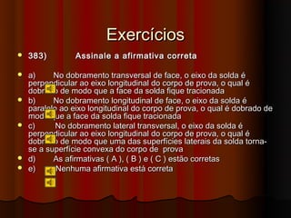 Exercícios
   383)         Assinale a afirmativa correta

   a)     No dobramento transversal de face, o eixo da solda é
    perpendicular ao eixo longitudinal do corpo de prova, o qual é
    dobrado de modo que a face da solda fique tracionada
   b)     No dobramento longitudinal de face, o eixo da solda é
    paralelo ao eixo longitudinal do corpo de prova, o qual é dobrado de
    modo que a face da solda fique tracionada
   c)      No dobramento lateral transversal, o eixo da solda é
    perpendicular ao eixo longitudinal do corpo de prova, o qual é
    dobrado de modo que uma das superfícies laterais da solda torna-
    se a superfície convexa do corpo de prova
   d)     As afirmativas ( A ), ( B ) e ( C ) estão corretas
   e)      Nenhuma afirmativa está correta
 