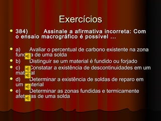 Exercícios
   384)       Assinale a afirmativa incorreta: Com
    o ensaio   macrográfico é possível ...

   a)    Avaliar o percentual de carbono existente na zona
    fundida de uma solda
   b)    Distinguir se um material é fundido ou forjado
   c)    Constatar a existência de descontinuidades em um
    material
   d)    Determinar a existência de soldas de reparo em
    um material
   e)    Determinar as zonas fundidas e termicamente
    afetadas de uma solda
 