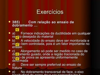Exercícios
   385)    Com relação ao ensaio de
    dobramento ...

   a)    Fornece indicações da ductilidade em qualquer
    região desejada do material
   b)    A velocidade do ensaio deve ser monitorada e
    muito bem controlada, pois é um fator importante no
    ensaio
   c)    Alongamento só pode ser medido no caso de
    dobramento guiado, onde a região tracionada do
    corpo de prova se apresenta uniformemente
    deformada
   d)    Deve ser sempre preferível ao ensaio de
    fratura
   e)    No dobramento transversal de face, o eixo
 