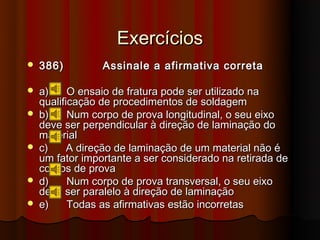 Exercícios
   386)         Assinale a afirmativa correta

   a)     O ensaio de fratura pode ser utilizado na
    qualificação de procedimentos de soldagem
   b)     Num corpo de prova longitudinal, o seu eixo
    deve ser perpendicular à direção de laminação do
    material
   c)     A direção de laminação de um material não é
    um fator importante a ser considerado na retirada de
    corpos de prova
   d)     Num corpo de prova transversal, o seu eixo
    deve ser paralelo à direção de laminação
   e)     Todas as afirmativas estão incorretas
 