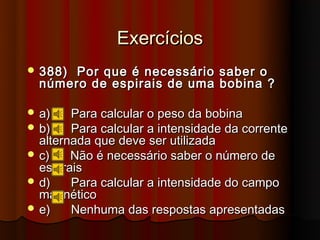 Exercícios
 388) Por que é necessário saber o
  número de espirais de uma bobina ?

 a)    Para calcular o peso da bobina
 b)    Para calcular a intensidade da corrente
  alternada que deve ser utilizada
 c)    Não é necessário saber o número de
  espirais
 d)    Para calcular a intensidade do campo
  magnético
 e)    Nenhuma das respostas apresentadas
 