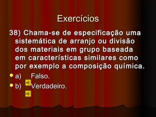 Exercícios
38) Chama-se de especificação uma
  sistemática de arranjo ou divisão
  dos materiais em grupo baseada
  em características similares como
  por exemplo a composição química.
 a)   Falso.
 b)   Verdadeiro.
 