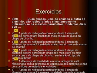 Exercícios
   389)        Duas chapas, uma de chumbo e outra de
    alumínio, são radiografadas simultaneamente
    utilizando-se os mesmos parâmetros. Podemos dizer
    que ...

   a)    A parte da radiografia correspondente à chapa de
    alumínio apresentará tonalidade mais escura do que a da
    chapa de chumbo
   b)    A parte da radiografia correspondente à chapa de
    alumínio apresentará tonalidade mais clara do que a da chapa
    de chumbo
   c)    A parte da radiografia correspondente à chapa de
    alumínio poderá apresentar tonalidade mais clara ou mais
    escura que a da chapa de chumbo, em função do tipo de
    isótopo utilizado
   d)    A diferença de tonalidade em uma radiografia está
    relacionada com a diferença de espessura dos materiais e não
    com os tipos de materiais envolvidos
   e)    A parte da radiografia correspondente à chapa de
 