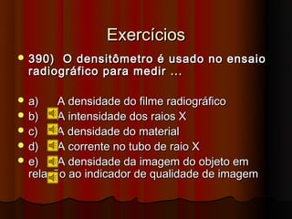 Exercícios
 390)  O densitômetro é usado no ensaio
  radiográfico para medir ...

 a)    A densidade do filme radiográfico
 b)    A intensidade dos raios X
 c)    A densidade do material
 d)    A corrente no tubo de raio X
 e)    A densidade da imagem do objeto em
  relação ao indicador de qualidade de imagem
 