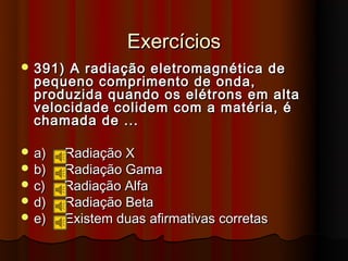 Exercícios
 391) A radiação eletromagnética de
  pequeno comprimento de onda,
  produzida quando os elétrons em alta
  velocidade colidem com a matéria, é
  chamada de ...

 a)   Radiação X
 b)   Radiação Gama
 c)   Radiação Alfa
 d)   Radiação Beta
 e)   Existem duas afirmativas corretas
 