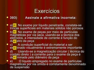 Exercícios
   393)      Assinale a afirmativa incorreta:

   a)    No exame por líquido penetrante, constata-se
    trincas superficiais em materiais sólidos não porosos
   b)    No exame de peças por meio de partículas
    magnéticas por via seca, usando-se a técnica dos
    eletrodos, a intensidade de corrente é função do
    diâmetro da peça
   c)    A condição superficial do material a ser
    examinado visualmente é extremamente importante
   d)    Usando-se a magnetização circular ( técnica do
    contato direto ) a corrente para o exame da peça é
    determinada pelo diâmetro da peça
   e)     O líquido empregado no exame de partículas
    magnéticas por via úmida é corretamente denominado
    de suspensão
 