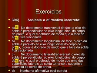 Exercícios
   394)      Assinale a afirmativa incorreta:

   a)      No dobramento transversal de face,o eixo da
    solda é perpendicular ao eixo longitudinal do corpo
    de prova, o qual é dobrado de modo que a face da
    solda fica tracionada
   b)      No dobramento longitudinal de face, o eixo da
    solda é paralelo ao eixo longitudinal do corpo de
    prova, o qual é dobrado de modo que a face da solda
    fica tracionada
   c)      No dobramento lateral-transversal, o eixo da
    solda é perpendicular ao eixo longitudinal do corpo
    de prova, o qual é dobrado de modo que uma das
    superfícies laterais da solda torna-se a superfície
    convexa do corpo de prova.
   d)     Nenhuma afirmativa está correta
 