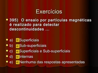 Exercícios
 395)  O ensaio por partículas magnéticas
  é realizado para detectar
  descontinuidades ...

 a)     Superficiais
 b)     Sub-superficiais
 c)     Superficiais e Sub-superficiais
 d)     Internas
 e)     Nenhuma das respostas apresentadas
 