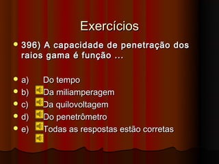 Exercícios
 396) A capacidade de penetração dos
  raios gama é função ...

 a)     Do tempo
 b)     Da miliamperagem
 c)     Da quilovoltagem
 d)     Do penetrômetro
 e)     Todas as respostas estão corretas
 