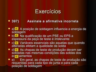 Exercícios
   397)      Assinale a afirmativa incorreta

   a)    A posição de soldagem influencia a energia de
    soldagem
   b)    Na qualificação de um PSE ou EPS a
    espessura da peça de teste é irrelevante
   c)    Variáveis essenciais são aquelas que quando
    alteradas afetam a qualidade da solda
   d)    As chapas de teste de produção devem ser
    soldadas nas mesmas condições das soldas dos
    equipamentos
   e)    Em geral, as chapas de teste de produção são
    requeridas para cada tipo de junta e para cada
    posição de soldagem
 