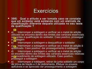 Exercícios
   398) Qual a atitude a ser tomada caso se constate
    que um soldador está soldando com um eletrodo de
    classificação diferente daquela utilizada no seu teste
    de qualificação ?

   a)     Interromper a soldagem e verificar se o metal de adição
    utilizado se encontra dentro dos limites das variáveis essenciais
    referentes à qualificação do soldador. Caso positivo, prosseguir
    a soldagem
   b)     Interromper a soldagem e desqualificar o soldador
   c)     Interromper a soldagem e verificar se o metal de adição é
    qualificado. Caso positivo, dar prosseguimento à soldagem
   d)     Interromper a soldagem e verificar se o metal de adição
    se encontra dentro dos limites das variáveis essenciais relativas
    ao procedimento de soldagem utilizado. Caso positivo,
    prosseguir a soldagem
   e)     Interromper a soldagem, retirar da junta soldada um corpo
    de prova de tração e 2 de dobramento. Efetuar os ensaios
    aplicáveis e se aprovado dar prosseguimento a soldagem
 