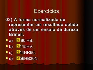 Exercícios
03) A forma normalizada de
  representar um resultado obtido
  através de um ensaio de dureza
  Brinell.
 a)    90 HB.
 b)   115HV.
 c)   44HR60.
 d)   56HB30N.
 