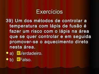 Exercícios
39) Um dos métodos de controlar a
  temperatura com lápis de fusão é
  fazer um risco com o lápis na área
  que se quer controlar e em seguida
  promover-se o aquecimento direto
  nesta área.
 a)  Verdadeiro.
 b)  Falso.
 