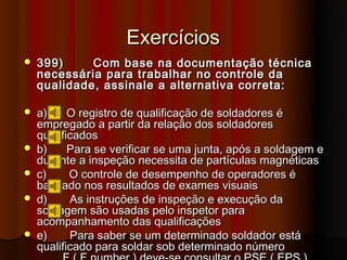 Exercícios
   399)     Com base na documentação técnica
    necessária para trabalhar no controle da
    qualidade, assinale a alternativa correta:

   a)     O registro de qualificação de soldadores é
    empregado a partir da relação dos soldadores
    qualificados
   b)     Para se verificar se uma junta, após a soldagem e
    durante a inspeção necessita de partículas magnéticas
   c)     O controle de desempenho de operadores é
    baseado nos resultados de exames visuais
   d)     As instruções de inspeção e execução da
    soldagem são usadas pelo inspetor para
    acompanhamento das qualificações
   e)     Para saber se um determinado soldador está
    qualificado para soldar sob determinado número
 