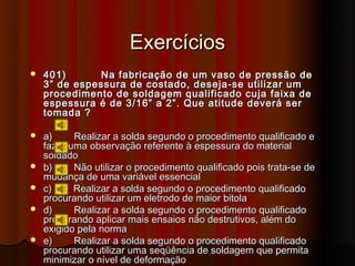 Exercícios
   401)      Na fabricação de um vaso de pressão de
    3” de espessura de costado, deseja-se utilizar um
    procedimento de soldagem qualificado cuja faixa de
    espessura é de 3/16” a 2”. Que atitude deverá ser
    tomada ?

   a)     Realizar a solda segundo o procedimento qualificado e
    fazer uma observação referente à espessura do material
    soldado
   b)     Não utilizar o procedimento qualificado pois trata-se de
    mudança de uma variável essencial
   c)     Realizar a solda segundo o procedimento qualificado
    procurando utilizar um eletrodo de maior bitola
   d)     Realizar a solda segundo o procedimento qualificado
    procurando aplicar mais ensaios não destrutivos, além do
    exigido pela norma
   e)     Realizar a solda segundo o procedimento qualificado
    procurando utilizar uma seqüência de soldagem que permita
    minimizar o nível de deformação
 