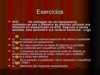 Exercícios
   402)       Na soldagem de um equipamento
    constatou-se que o diâmetro do eletrodo utilizado era
    diferente do especificado na EPS. Segundo a norma
    adotada, este parâmetro era variável essencial . Logo
    ...

   a)    A mudança da variável essencial não afetou a qualidade
    da junta soldada do equipamento
   b)    No caso específico da bitola do eletrodo é permitido
    continuar soldando sem requalificar a EPS ( PSE )
   c)    A mudança da variável essencial pode ter afetado as
    propriedades mecânicas da solda, mesmo que o soldador
    execute a solda sem defeitos
   d)    Se o soldador é qualificado, não é necessário requalificar
    a EPS ( PSE )
   e)    Nenhuma das respostas apresentadas
 