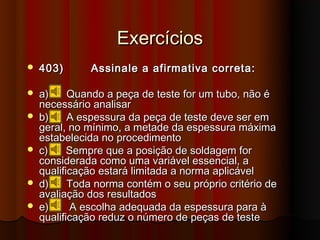 Exercícios
   403)      Assinale a afirmativa correta:

   a)     Quando a peça de teste for um tubo, não é
    necessário analisar
   b)     A espessura da peça de teste deve ser em
    geral, no mínimo, a metade da espessura máxima
    estabelecida no procedimento
   c)     Sempre que a posição de soldagem for
    considerada como uma variável essencial, a
    qualificação estará limitada a norma aplicável
   d)     Toda norma contém o seu próprio critério de
    avaliação dos resultados
   e)      A escolha adequada da espessura para à
    qualificação reduz o número de peças de teste
 